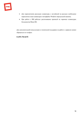 18
 Для переключения раскладки клавиатуры с английской на русскую необходимо
переключать язык клавиатуры в интерфейсе Windows виртуальной машины.
 При работе с ВМ работает распознавание прописей на экранных клавиатурах
большинства Мини ПК.
Для дополнительной консультации и технической поддержке по работе с сервисом можно
обращаться по телефон:
8 (495) 784-6670
 