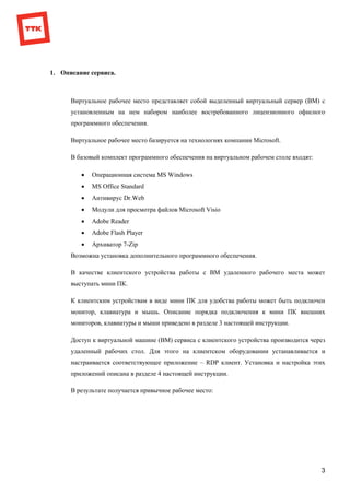 3
1. Описание сервиса.
Виртуальное рабочее место представляет собой выделенный виртуальный сервер (ВМ) с
установленным на нем набором наиболее востребованного лицензионного офисного
программного обеспечения.
Виртуальное рабочее место базируется на технологиях компании Microsoft.
В базовый комплект программного обеспечения на виртуальном рабочем столе входят:
 Oперационная система MS Windows
 MS Office Standard
 Антивирус Dr.Web
 Модули для просмотра файлов Microsoft Visio
 Adobe Reader
 Adobe Flash Player
 Архиватор 7-Zip
Возможна установка дополнительного программного обеспечения.
В качестве клиентского устройства работы с ВМ удаленного рабочего места может
выступать мини ПК.
К клиентским устройствам в виде мини ПК для удобства работы может быть подключен
монитор, клавиатура и мышь. Описание порядка подключения к мини ПК внешних
мониторов, клавиатуры и мыши приведено в разделе 3 настоящей инструкции.
Доступ к виртуальной машине (ВМ) сервиса с клиентского устройства производится через
удаленный рабочих стол. Для этого на клиентском оборудовании устанавливается и
настраивается соответствующее приложение – RDP клиент. Установка и настройка этих
приложений описана в разделе 4 настоящей инструкции.
В результате получается привычное рабочее место:
 