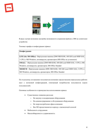4
В ряде случаев возможна настройка возможности сохранения файлов с ВМ на клиентское
устройство.
Типовые тарифы и конфигурации сервиса:
Конфигурация
LITE (без MS Office) - Виртуальная машина (2048 MB RAM, 100 GB Local HDD SAS,
1 CPU) с MS Windows, антивирусом, архиватором (MS Office не установлен)
SMALL - Виртуальная машина (2048 MB RAM, 100 GB Local HDD SAS, 1 CPU) с MS
Windows, антивирусом, архиватором, MS Office Standart
MEDIUM - Виртуальная машина (4096 MB RAM, 100 GB Local HDD SAS, 2 CPU) с
MS Windows, антивирусом, архиватором, MS Office Standart
По отдельному соглашению пользователю возможно предоставление виртуальных рабочих
мест с нетиповой конфигурацией, отвечающей потребностям пользователя (групп
пользователей).
Основные особенности и преимущества использования сервиса:
 Существенное снижение расходов
o На закупку и модернизацию оборудования
o На администрирование и обслуживание оборудования
o На энергопотребление офиса компании
o Все ПО предоставляется в аренду с ежемесячной оплатой
 Мобильность сотрудников
 Масштабируемость и управляемость.
 