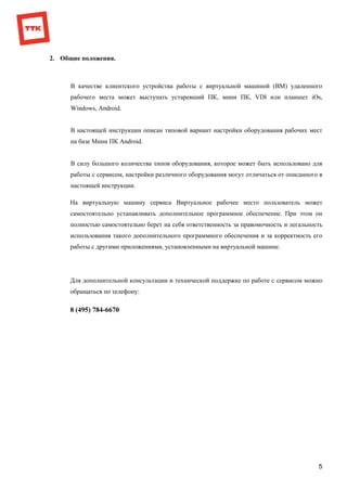5
2. Общие положения.
В качестве клиентского устройства работы с виртуальной машиной (ВМ) удаленного
рабочего места может выступать устаревший ПК, мини ПК, VDI или планшет iOs,
Windows, Android.
В настоящей инструкции описан типовой вариант настройки оборудования рабочих мест
на базе Мини ПК Android.
В силу большого количества типов оборудования, которое может быть использовано для
работы с сервисом, настройки различного оборудования могут отличаться от описанного в
настоящей инструкции.
На виртуальную машину сервиса Виртуальное рабочее место пользователь может
самостоятельно устанавливать дополнительное программное обеспечение. При этом он
полностью самостоятельно берет на себя ответственность за правомочность и легальность
использования такого дополнительного программного обеспечения и за корректность его
работы с другими приложениями, установленными на виртуальной машине.
Для дополнительной консультации и технической поддержке по работе с сервисом можно
обращаться по телефону:
8 (495) 784-6670
 