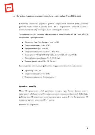 6
3. Настройка оборудования клиентского рабочего места на базе Мини ПК Android.
В качестве клиентского устройства работы с виртуальной машиной (ВМ) удаленного
рабочего места может выступать мини ПК с операционной системой Android с
подключенными к нему монитором, радио клавиатурой и мышью.
Тестирование доступа к сервису производилось на мини ПК (Mini PC TV Cloud Stick) со
следующими характеристиками:
 Процессор: Dual Core, Cortex A9 two, 1,6 GHz
 Оперативная память: 1 Gb. DDR3
 Графический модуль: Mali 400
 Операционная система: Android 4.1 Jelly Bean
 Интерфейс: AV Out (HDMI 1.4), USB 2.0, microUSB, DC (microUSB)
 Модуль беспроводной связи: Wi-Fi 802.11b/g/n
 Питание: разъем microUSB – 5V 700 mA
Рекомендуемые минимальные требования к оборудованию являются следующими:
 Процессор: Dual Core
 Оперативная память: 1 Gb. DDR3
 Операционная система Google Android 4
Общий вид мини ПК
Мини ПК представляет собой устройство размером чуть больше флешки, которое
представляет собой системный блок с установленной операционной системой Android. Для
работы к мини ПК подключают монитор, клавиатуру и мышку. К сети Интернет мини ПК
подключается через встроенный Wi-Fi модуль.
Внешний вид устройства:
 