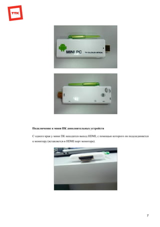 7
Подключение к мини ПК дополнительных устройств
С одного края у мини ПК находится выход HDMI, с помощью которого он подсоединяется
к монитору (вставляется в HDMI порт монитора).
 