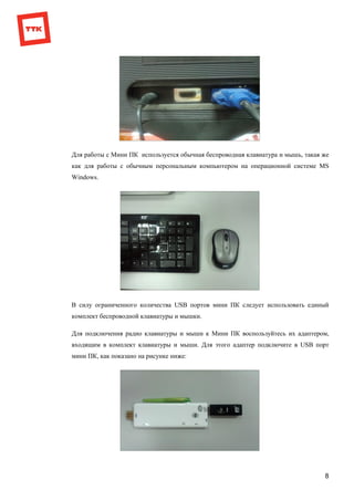 8
Для работы с Мини ПК используется обычная беспроводная клавиатура и мышь, такая же
как для работы с обычным персональным компьютером на операционной системе MS
Windows.
В силу ограниченного количества USB портов мини ПК следует использовать единый
комплект беспроводной клавиатуры и мышки.
Для подключения радио клавиатуры и мыши к Мини ПК воспользуйтесь их адаптером,
входящим в комплект клавиатуры и мыши. Для этого адаптер подключите в USB порт
мини ПК, как показано на рисунке ниже:
 