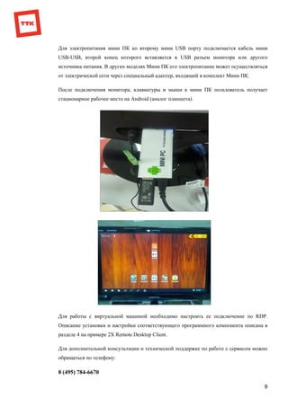 9
Для электропитания мини ПК ко второму мини USB порту подключается кабель мини
USB-USB, второй конец которого вставляется в USB разъем монитора или другого
источника питания. В других моделях Мини ПК его электропитание может осуществляться
от электрической сети через специальный адаптер, входящий в комплект Мини ПК.
После подключения монитора, клавиатуры и мыши к мини ПК пользователь получает
стационарное рабочее место на Android (аналог планшета).
Для работы с виртуальной машиной необходимо настроить ее подключение по RDP.
Описание установки и настройки соответствующего программного компонента описана в
разделе 4 на примере 2X Remote Desktop Client.
Для дополнительной консультации и технической поддержке по работе с сервисом можно
обращаться по телефону:
8 (495) 784-6670
 