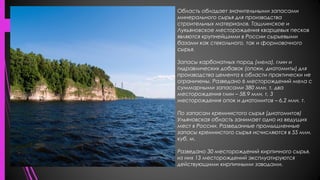 Область обладает значительными запасами
минерального сырья для производства
строительных материалов. Ташлинское и
Лукьяновское месторождения кварцевых песков
являются крупнейшими в России сырьевыми
базами как стекольного, так и формовочного
сырья.
Запасы карбонатных пород (мела), глин и
гидравлических добавок (опоки, диатомиты) для
производства цемента в области практически не
ограничены. Разведано 6 месторождений мела с
суммарными запасами 380 млн. т, два
месторождения глин – 58,9 млн. т, 3
месторождения опок и диатомитов – 6,2 млн. т.
По запасам кремнистого сырья (диатомитов)
Ульяновская область занимает одно из ведущих
мест в России. Разведанные промышленные
запасы кремнистого сырья исчисляются в 55 млн.
куб. м.
Разведано 30 месторождений кирпичного сырья,
из них 13 месторождений эксплуатируются
действующими кирпичными заводами.
 
