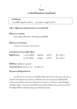 2
ใบงาน
การจัดทาข้อเสนอโครงงานคอมพิวเตอร์
สมาชิกในกลุ่ม
1.น.ส.นทีรัตน์ เชิญธงไชย เลขที่ 31 2.น.ส.ปทิตตา เศรษฐกิจ เลขที่ 35
คาชี้แจง ให้ผู้เรียนแต่ละกลุ่มเขียนข้อเสนอโครงงานตามหัวข้อต่อไปนี้
ชื่อโครงงาน (ภาษาไทย)
โครงงานเพื่อการศึกษาเรื่องการรักษาดุลยภาของสิ่งมีชีวิต
ชื่อโครงงาน (ภาษาอังกฤษ)
Projects for Education "Homeostasis"
ประเภทโครงงาน โครงงานเพื่อการศึกษา
ชื่อผู้ทาโครงงาน 1.นางสาวนทีรัตน์ เชิญธงไชย เลขที่ 31 ชั้น ม.6 ห้อง 7
2.นางสาวปทิตตา เศรษฐกิจ เลขที่ 35 ชั้น ม.6 ห้อง 7
ชื่อที่ปรึกษา ครูเขื่อนทอง มูลวรรณ์
ระยะเวลาดาเนินงาน พฤศจิกายน 2557 – กุมภาพันธ์ 2557
ที่มาและความสาคัญของโครงงาน
ในการศึกษาการทางานภายในร่างกายของสิ่งมีชีวิต ทั้งพืชและสัตว์ เกี่ยวกับการรักษาดุลยภาพนั้น เนื่องจาก
เป็นหัวข้อการศึกษาที่ค่อนข้างมีรายละเอียดมาก อีกทั้งยังมีความหลากหลายในแต่ละกลุ่มของสิ่งมีชีวิตทาให้ใน
การศึกษาและจดจาในเรื่องการรักษาดุลยภาพนั้นค่อนข้างยากหากจัดระบบกาจาไม่เป็นระบบ ผู้จัดทาจึงคิดจัดทา
บล็อกที่ให้ความรู้เรื่อง การรักษาดุลยภาพของสิ่งมีชีวิต โดยแยกหัวข้อต่างๆให้เป็นระเบียบและจดจาง่ายมากขึ้น ซึ่ง
วิธีการที่ผู้จัดทาใช้นี้เป็นการใช้เทคนิคของสีและรูปภาพให้เข้าใจได้รวดเร็วด้วย
 