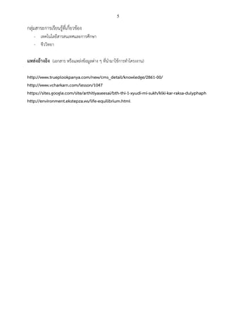 5
กลุ่มสาระการเรียนรู้ที่เกี่ยวข้อง
- เทคโนโลยีสารสนเทศและการศึกษา
- ชีววิทยา
แหล่งอ้างอิง (เอกสาร หรือแหล่งข้อมูลต่าง ๆ ที่นามาใช้การทาโครงงาน)
http://www.trueplookpanya.com/new/cms_detail/knowledge/2861-00/
http://www.vcharkarn.com/lesson/1047
https://sites.google.com/site/arthitiyaseesai/bth-thi-1-xyudi-mi-sukh/klki-kar-raksa-dulyphaph
http://environment.ekstepza.ws/life-equilibrium.html
 