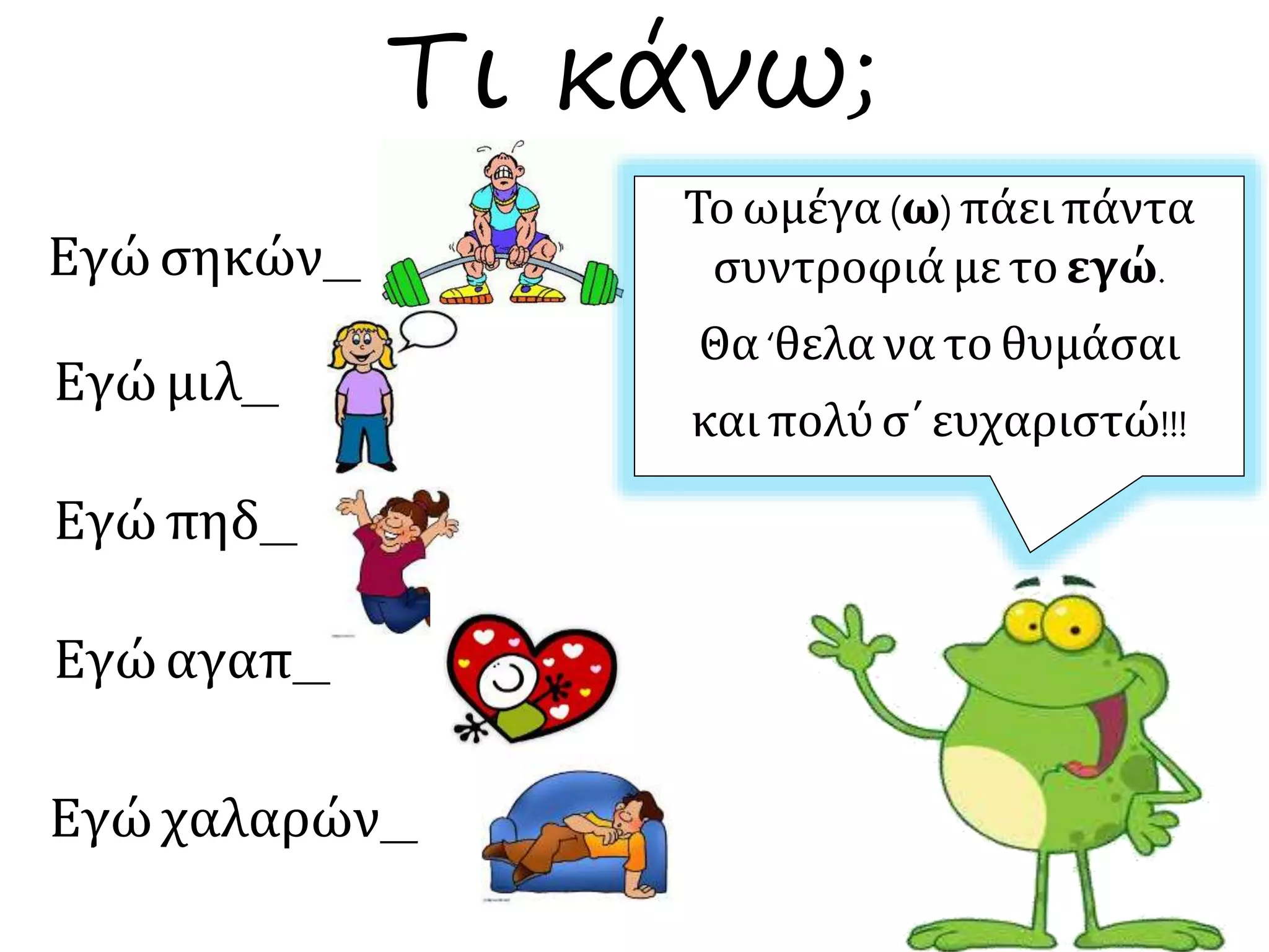 Τι κάνω;
Εγώσηκών__
Εγώμιλ__
Εγώπηδ__
Εγώαγαπ__
Εγώχαλαρών__
Το ωμέγα (ω) πάει πάντα
συντροφιά με το εγώ.
Θα ‘θελα να το θυμάσαι
και πολύ σ΄ ευχαριστώ!!!
 