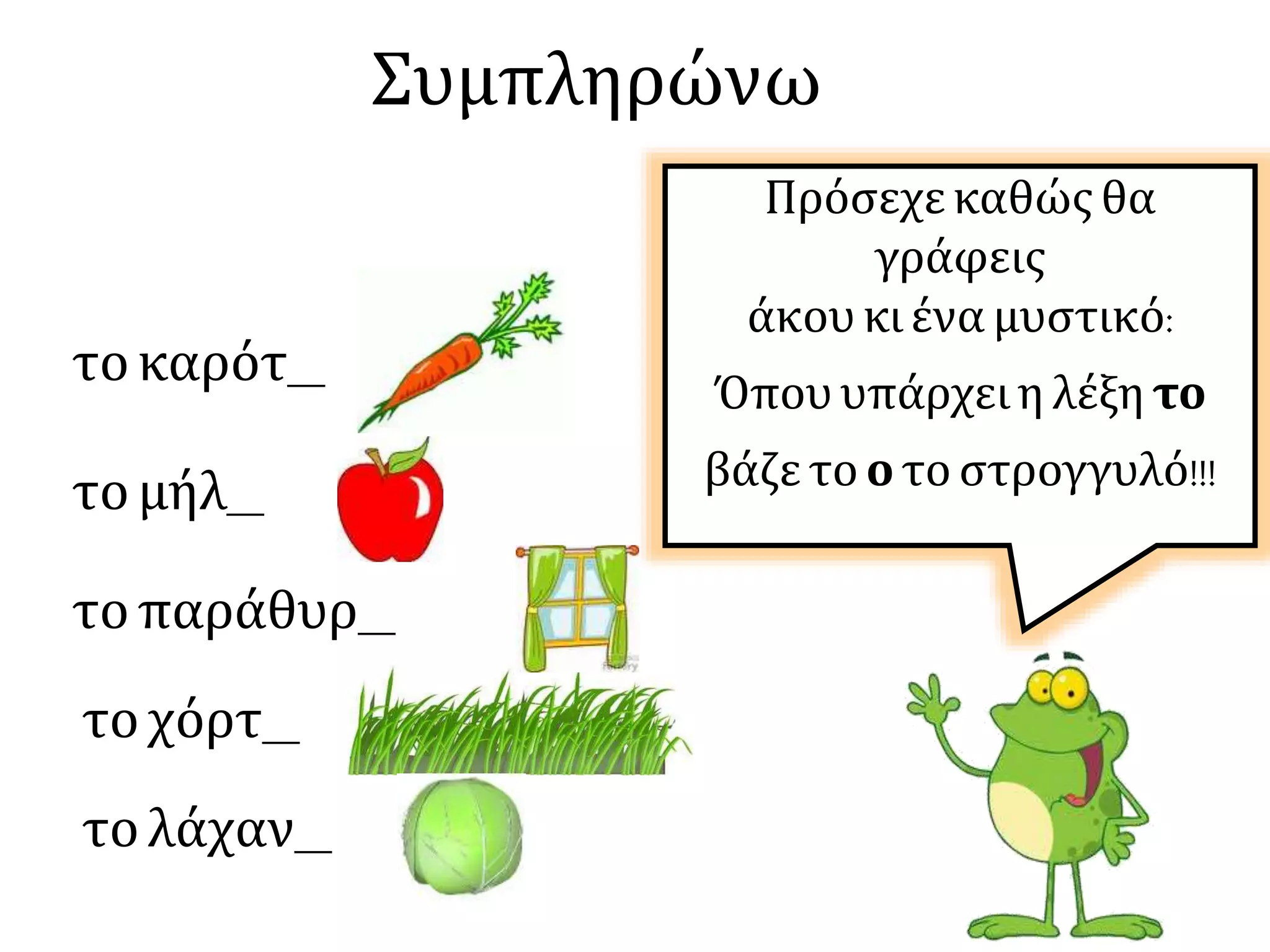 Συμπληρώνω
τοκαρότ__
Πρόσεχε καθώς θα
γράφεις
άκου κι ένα μυστικό:
Όπου υπάρχει η λέξη το
βάζε το ο το στρογγυλό!!!τομήλ__
τοπαράθυρ__
τοχόρτ__
τολάχαν__
 