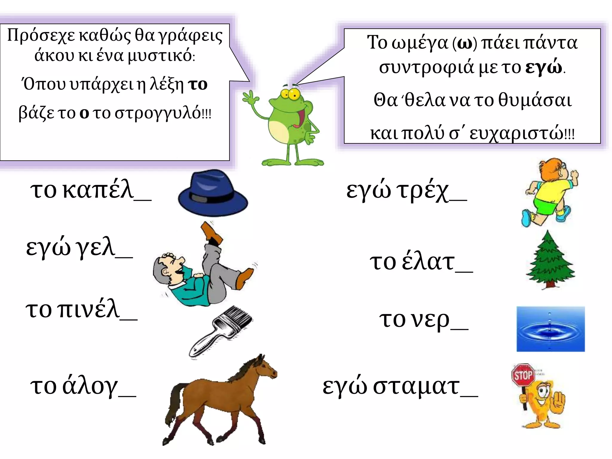 Τοωμέγα (ω)πάει πάντα
συντροφιά με τοεγώ.
Θα‘θελα να τοθυμάσαι
και πολύ σ΄ ευχαριστώ!!!
Πρόσεχε καθώς θα γράφεις
άκου κι ένα μυστικό:
Όπου υπάρχει η λέξη το
βάζε το ο το στρογγυλό!!!
τοκαπέλ__
εγώ γελ__
τοέλατ__
τονερ__
τοάλογ__
τοπινέλ__
εγώ σταματ__
εγώ τρέχ__
 
