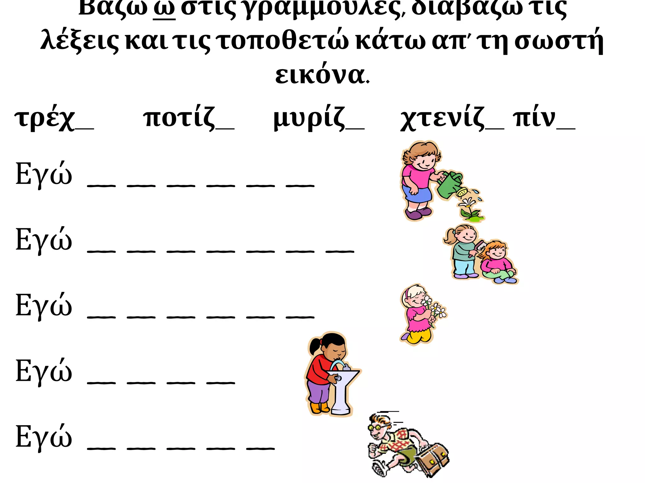 Βάζω ω στις γραμμούλες, διαβάζω τις
λέξειςκαιτιςτοποθετώ κάτω απ’ τη σωστή
εικόνα.
τρέχ__ ποτίζ__ μυρίζ__ χτενίζ__ πίν__
Εγώ __ __ __ __ __ __
Εγώ __ __ __ __ __ __ __
Εγώ __ __ __ __ __ __
Εγώ __ __ __ __
Εγώ __ __ __ __ __
 