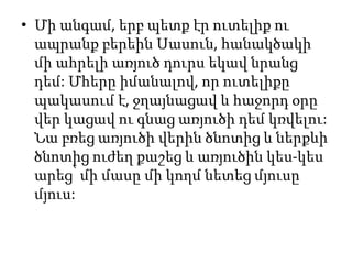 • Մի անգամ, երբ պետք էր ուտելիք ու
ապրանք բերեին Սասուն, հանակծակի
մի ահրելի առյուծ դուրս եկավ նրանց
դեմ: Մհերը իմանալով, որ ուտելիքը
պակասում է, ջղայնացավ և հաջորդ օրը
վեր կացավ ու գնաց առյուծի դեմ կռվելու:
Նա բռեց առյուծի վերին ծնոտից և ներքևի
ծնոտից ուժեղ քաշեց և առյուծին կես-կես
արեց՝ մի մասը մի կողմ նետեց մյուսը
մյուս:
 