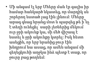 • Մի անգամ էլ երբ Մհերը ման էր գալիս իր
համար հանկարծ նկատեց, որ մարդիկ սև
շորերող նստած լաց էին լինում: Մհերը
արագ գնաց նրանց մոտ և պարզեց թե ի՞նչ
է տեղի ունեցել՝ սարի լեռներից մեկում
ուր ջրի ակունք կա, մի մեծ վիշապ է
նստել և ջրի ակունքը կտրել: Իսկ հետո
ասեցին, որ երբ նրանից ջուր էին
խնդրում նա ասաց, որ ամեն անգամ մի
գեղեցկուհի աղջկա ինձ պետք է տաք, որ
ջուրը բաց թողնեմ:
 