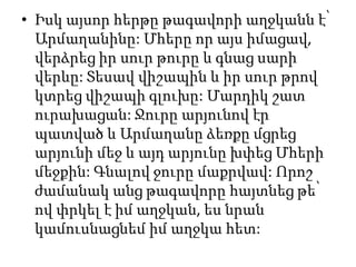 • Իսկ այսոր հերթը թագավորի աղջկանն է՝
Արմաղանինը: Մհերը որ այս իմացավ,
վերձրեց իր սուր թուրը և գնաց սարի
վերևը: Տեսավ վիշապին և իր սուր թրով
կտրեց վիշապի գլուխը: Մարդիկ շատ
ուրախացան: Ջուրը արյունով էր
պատված և Արմաղանը ձեռքը մցրեց
արյունի մեջ և այդ արյունը խփեց Մհերի
մեջքին: Գնալով ջուրը մաքրվավ: Որոշ
ժամանակ անց թագավորը հայտնեց թե՝
ով փրկել է իմ աղջկան, ես նրան
կամուսնացնեմ իմ աղջկա հետ:
 