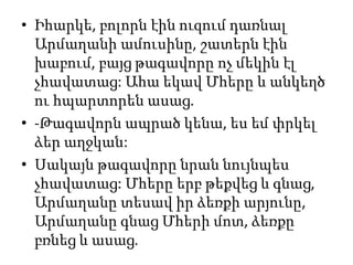 • Իհարկե, բոլորն էին ուզում դառնալ
Արմաղանի ամուսինը, շատերն էին
խաբում, բայց թագավորը ոչ մեկին էլ
չհավատաց: Ահա եկավ Մհերը և անկեղծ
ու հպարտորեն ասաց.
• -Թագավորն ապրած կենա, ես եմ փրկել
ձեր աղջկան:
• Սակայն թագավորը նրան նույնպես
չհավատաց: Մհերը երբ թեքվեց և գնաց,
Արմաղանը տեսավ իր ձեռքի արյունը,
Արմաղանը գնաց Մհերի մոտ, ձեռքը
բռնեց և ասաց.
 