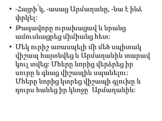 • -Հայրի՛կ, -ասաց Արմաղանը, -նա է ինձ
փրկել:
• Թագավորը ուրախացավ և նրանց
ամուսնացրեց միմիանց հետ:
• Մեկ ուրիշ առասպելի մի մեծ սպիտակ
վիշապ հայտնվեց և Արմաղանին տարավ
կուլ տվեց: Մհերը նորից վերձրեց իր
սուրը և գնաց վիշապին սպանելու:
Մհերը նորից կտրեց վիշապի գլուխը և
դուրս հանեց իր կնոջը՝ Արմաղանին:
 