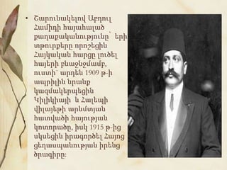 • Շարունակելով Աբդուլ
Համիդի հայահալած
քաղաքականությունը՝ երի
տթուրքերը որոշեցին
Հայկական հարցը լուծել
հայերի բնաջնջմամբ,
ուստի` արդեն 1909 թ-ի
ապրիլին նրանք
կազմակերպեցին
Կիլիկիայի և Հալեպի
վիլայեթի արևմտյան
հատվածի հայության
կոտորածը, իսկ 1915 թ-ից
սկսեցին իրագործել Հայոց
ցեղասպանության իրենց
ծրագիրը:
 