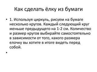 Как сделать ёлку из бумаги
• 1. Используя циркуль, рисуем на бумаге
несколько кругов. Каждый следующий круг
меньше предыдущего на 1-2 см. Количество
и размер кругов выбирайте самостоятельно
в зависимости от того, какого размера
елочку вы хотите в итоге видеть перед
собой.
•
 