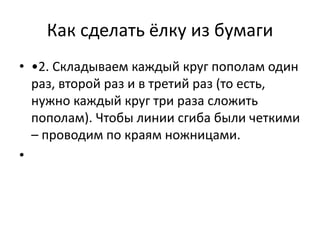 Как сделать ёлку из бумаги
• •2. Складываем каждый круг пополам один
раз, второй раз и в третий раз (то есть,
нужно каждый круг три раза сложить
пополам). Чтобы линии сгиба были четкими
– проводим по краям ножницами.
•
 