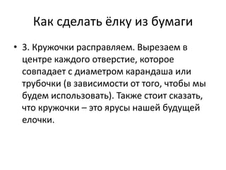 Как сделать ёлку из бумаги
• 3. Кружочки расправляем. Вырезаем в
центре каждого отверстие, которое
совпадает с диаметром карандаша или
трубочки (в зависимости от того, чтобы мы
будем использовать). Также стоит сказать,
что кружочки – это ярусы нашей будущей
елочки.
 