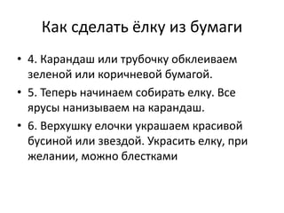 Как сделать ёлку из бумаги
• 4. Карандаш или трубочку обклеиваем
зеленой или коричневой бумагой.
• 5. Теперь начинаем собирать елку. Все
ярусы нанизываем на карандаш.
• 6. Верхушку елочки украшаем красивой
бусиной или звездой. Украсить елку, при
желании, можно блестками
 