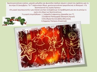 Χριστουγεννιάτικες εικόνες, μαγικές μελωδίες και φωνούλες παιδιών γέμισε η σκηνή του σχολείου μας τη
Δευτέρα 22 Δεκεμβρίου. Το Γ2 παρουσίασε έθιμα, χριστουγεννιάτικα τραγούδια και το θεατρικό: «Τα
Χριστούγεννα της κυρίας Κρίσης».
«Οι μικροί πρωταγωνιστές» μας έκαναν για λίγο να ξεχάσουμε τα προβλήματά μας και να μπούμε κι
εμείς στο κλίμα των Χριστουγέννων.
Τη γιορτή επιμελήθηκαν: 1. Λαζαρέλη Ευφροσύνη (Δασκάλα του Γ2)
2.Στεφανία Παπαμιχαήλ (Θεατρική Αγωγή)
3.Ελευθερία Κουτσουβέλη (Μουσική)
4.Ζαχαρίας Παπίγγης (Εικαστικά)
 