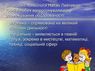 Вітчизняні психологи Натан Лейтес таВітчизняні психологи Натан Лейтес та
Юрій Гільбух запропонували такеЮрій Гільбух запропонували таке
розмежування обдарованості:розмежування обдарованості:
• загальна – спрямована на великийзагальна – спрямована на великий
діапазон діяльностідіапазон діяльності
• спеціальна – виявляється в певнійспеціальна – виявляється в певній
галузі, зокрема в мистецтві, математиці,галузі, зокрема в мистецтві, математиці,
техніці, соціальній сферітехніці, соціальній сфері
 