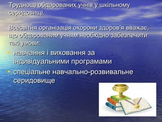 Труднощі обдарованих учнів у шкільномуТруднощі обдарованих учнів у шкільному
серидовищі.серидовищі.
Всесвітня організація охорони здоровВсесвітня організація охорони здоров''я вважає,я вважає,
що обдарованим учням необхідно забезпечитищо обдарованим учням необхідно забезпечити
такі умови:такі умови:
• навчання і виховання занавчання і виховання за
індивідуальними програмамиіндивідуальними програмами
• спеціальне навчально-розвивальнеспеціальне навчально-розвивальне
серидовищесеридовище
 