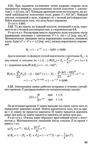 5.21. При заданном положении точки разрыва снаряда цель
оказывается накрыта пуассоновским полем осколков с плотно­
стью X = 2,5 [оск./м ]. Площадь проекции цели на плоскость, на ко­
торой наблюдается осколочное поле, равна 5=0,8 [м2
]. Каждый
осколок, попавший в цель, поражает ее с полной достоверностью.
Найти вероятность того, что цель будет поражена.
Ответ. 0,865.
5.22. Та же задача, но каждый осколок, попавший в цель, пора­
жает ее не с полной достоверностью, а с вероятностью 0,6.
Р е ш е н и е . Рассмотрим вместо заданного поля осколков «поле
поражающих осколков» с плотностью Х*=Х -0,6 = 1,5 [пор. оск./м2
].
Математическое ожидание числа поражающих осколков, попавших
в цель, будет а* = X* s = 1,2 [пор. оск.]; отсюда вероятность пораже­
ния
Rx = 1 - е~а
* = 1 - 0,301 = 0,699.
Другое решение: по формуле полной вероятности с гипотезами Нт — в
ль попало га осколков (га = 1,2, ...). Р(#т )
А - поражение цели,Р(Л|Ят) = 1 - (1 - 0,6)т
;
цель попало га осколков (га = 1,2, ...). Р(#т ) = Рт = — е а
, а = Xs = 2.
га !
Р(А) = ЕР
~ [!-(!- °>6
)т
1 = 1 "Р
о ~ £[ а ( 1
°'6)Ге
"а
=
т— га=1 га!
= 1 - е-а
еа(1
-°'6)
= 1 - е"1
'2
= 0,699.
5.23. Электронная лампа работает исправно в течение случай­
ного времени Г, распределенного по показательному закону:
/(*) =
0 при t < 0,
|ле"^ при t > 0.
По истечении времени Г лампа выходит из строя, после чего ее
немедленно заменяют новой. Найти вероятность того, что за вре­
мя т: а) лампу не придется заменять; б) лампу придется заменять
ровно три раза; в) лампу придется заменять не менее трех раз.
Р е ш е н и е . Отказы ламп образуют простейший поток с плот­
ностью |л. Математическое ожидание числа отказов X за время т
равно а = |п
а)Р0 =е-^; б)Р3=^-е^;
в)/гз =1-[Р0 +Р1 +Р2 ] = 1-е-"т
[1-рт-1(^т)2
].
99
 