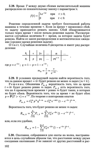 5.28. Время Т между двумя сбоями вычислительной машины
распределено по показательному закону с параметром X:
f(t _ { Х е
~ Х
' П
РИ
* > 0
>
[О при t < 0.
Решение определенной задачи требует безотказной работы
машины в течение времени т. Если за время т произошел сбой,
то задачу приходится решать заново. Сбой обнаруживается
только через время т после начала решения задачи. Рассматри­
вается случайная величина 0 — время, за которое задача будет
решена. Найти ее закон распределения и математическое ожида­
ние (среднее время решения задачи).
Ответ. Случайная величина 0 дискретна и имеет ряд распре­
деления
в,
Pi
т
р
2т
pq
гх
pq''1
тдер = е ; q = 1 - р = 1 - е т
;
т т
р е Хт
5.29. В условиях предыдущей задачи найти вероятность того,
что за данное время t = кт будет решено не менее га задач (ш < к).
Р е ш е н и е . Обозначим Pm k вероятность того, что за время
t = кт будет решено ровно га задач. Pm k есть вероятность того,
что из к промежутков времени т ровно га будет таких, в которых
не будет сбоев. Вероятность того, что за время т не будет сбоя:
р = Р(Г > т) = е"Хт
. По теореме о повторении опытов
Pi fTm „т „к—т /огтЛ —тХт/-| Л—Хт к—т
т,к=с
к Р 9 =с
к е
( 1 - е )
Вероятность того, что будет решено не менее т задач:
Rm,k = X X * = Е^е-*т
(1-е-Хт
)А
-%
i—m %—т
или, если это удобнее,
г=0
5.30. ОХОТНИКИ, собравшиеся для охоты на волка, выстраива­
ются в цепь случайным образом так, что расстояние между двумя
соседними охотниками D не зависит от других расстояний и рас-
102
 