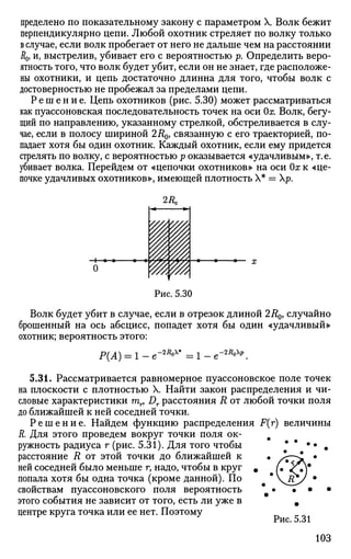 пределено по показательному закону с параметром X. Волк бежит
перпендикулярно цепи. Любой охотник стреляет по волку только
в случае, если волк пробегает от него не дальше чем на расстоянии
Д0, и, выстрелив, убивает его с вероятностью р. Определить веро­
ятность того, что волк будет убит, если он не знает, где расположе­
ны охотники, и цепь достаточно длинна для того, чтобы волк с
достоверностью не пробежал за пределами цепи.
Р е ш е н и е . Цепь охотников (рис. 5.30) может рассматриваться
как пуассоновская последовательность точек на оси Ох. Волк, бегу­
щий по направлению, указанному стрелкой, обстреливается в слу­
чае, если в полосу шириной 2Д0, связанную с его траекторией, по­
падает хотя бы один охотник. Каждый охотник, если ему придется
стрелять по волку, с вероятностью р оказывается «удачливым», т.е.
убивает волка. Перейдем от «цепочки охотников» на оси Ох к «це­
почке удачливых охотников», имеющей плотность X* = р.
Рис. 5.30
Волк будет убит в случае, если в отрезок длиной 2i?0, случайно
брошенный на ось абсцисс, попадет хотя бы один «удачливый»
охотник; вероятность этого:
Р(А) = 1 - e"2i
*°x
* = 1 - -2R0p
5.31. Рассматривается равномерное пуассоновское поле точек
на плоскости с плотностью X. Найти закон распределения и чи­
словые характеристики гаг, Д. расстояния R от любой точки поля
до ближайшей к ней соседней точки.
Р е ш е н и е . Найдем функцию распределения F(r) величины
R. Для этого проведем вокруг точки поля ок- #
ружность радиуса г (рис. 5.31). Для того чтобы # #
•• #
расстояние R от этой точки до ближайшей к
ней соседней было меньше г, надо, чтобы в круг
попала хотя бы одна точка (кроме данной). По
свойствам пуассоновского поля вероятность
этого события не зависит от того, есть ли уже в
центре круга точка или ее нет. Поэтому
Рис. 5.31
103
 