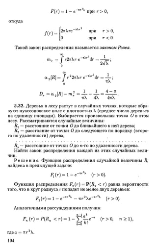 F(r) = 1 - е-1ТГ х
при r > 0 ,
откуда
f(r = Ы х г е " ^ 2
при г > О,
[О при г < 0.
Такой закон распределения называется законом Рэлея.
00
а2[Д] = JV2
2irXr e ^ ' d r = — ;
о
П Г01 2 1 1 4 — ТТ
1хХ 4Х 4ITX
5.32. Деревья в лесу растут в случайных точках, которые обра­
зуют пуассоновское поле с плотностью X (среднее число деревьев
на единицу площади). Выбирается произвольная точка О в этом
лесу. Рассматриваются случайные величины:
Rx — расстояние от точки О до ближайшего к ней дерева;
R2 — расстояние от точки О до следующего по порядку (второ­
го по удаленности) дерева;
i?n— расстояние от точки О до n-го по удаленности дерева.
Найти закон распределения каждой из этих случайных вели­
чин.
Р е ш е н и е . Функция распределения случайной величины Rx
найдена в предыдущей задаче:
JP1(r) = l - e - l t r 2 x
(r>0).
Функция распределения F2(r) = Р(Д2 < г) равна вероятности
того, что в круг радиуса г попадет не менее двух деревьев:
F2(г) = 1 - е"*г2х
- тгг2
Хе~*г2х
(г > 0).
Аналогичными рассуждениями получим
Fn(r) = P(Rn < r ) = l - g ^ e - a
(r>0, п > 1 ) ,
где а = -тсг2
Х.
104
 