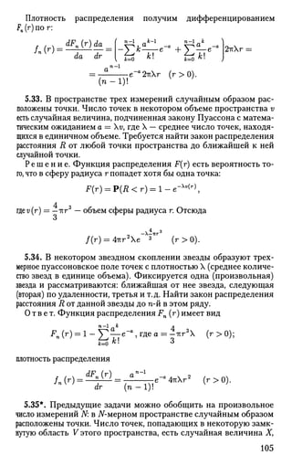 Плотность распределения получим дифференцированием
Fn (г) по г:
fAr)^dF
n(r)da ( - 1
<•*-'
da dr
n-1
a
( n - l )
fc=0 K
- k=0 K
'
e~a
2i(r (r>0).
2тгг
5.33. В пространстве трех измерений случайным образом рас­
положены точки. Число точек в некотором объеме пространства v
есть случайная величина, подчиненная закону Пуассона с матема­
тическим ожиданием а = v, где X — среднее число точек, находя­
щихся в единичном объеме. Требуется найти закон распределения
расстояния R от любой точки пространства до ближайшей к ней
случайной точки.
Решение. Функция распределения F(r) есть вероятность то­
го, что в сферу радиуса г попадет хотя бы одна точка:
F(r) = Р(Д < г) = 1 - е"-v(r)
4 згде v(r) = — -кг — объем сферы радиуса г. Отсюда
о
/(г) = 4-кг2
е 3
(г>0).
5.34. В некотором звездном скоплении звезды образуют трех­
мерное пуассоновское поле точек с плотностью X (среднее количе­
ство звезд в единице объема). Фиксируется одна (произвольная)
звезда и рассматриваются: ближайшая от нее звезда, следующая
(вторая) по удаленности, третья и т.д. Найти закон распределения
расстояния R от данной звезды до п-й в этом ряду.
Ответ. Функция распределения Fn (r) имеет вид
FAr) = l-Yl^e-mea = ^ r 3
 (г>0);
ь=о /с!
*
плотность распределения
/.(г) = ^ ^ = 7 ^ е - 4 к Х г » (г>0).
dr [п — 1)!
5.35*. Предыдущие задачи можно обобщить на произвольное
число измерений N: в 7Г-мерном пространстве случайным образом
расположены точки. Число точек, попадающих в некоторую замк­
нутую область V этого пространства, есть случайная величина X,
105
 