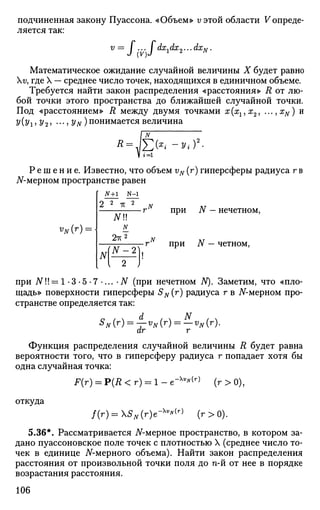 подчиненная закону Пуассона. «Объем» v этой области Vопреде­
ляется так:
V =
I (V)I dx
idx
2"-dx
N'(V)
Математическое ожидание случайной величины X будет равно
v, где X — среднее число точек, находящихся в единичном объеме.
Требуется найти закон распределения «расстояния» R от лю­
бой точки этого пространства до ближайшей случайной точки.
Под «расстоянием» R между двумя точками х(хг,х2, ...,xN) и
У (уг, У 2i •••» Уы) понимается величина
Р е ш е н и е . Известно, что объем vN (г) гиперсферы радиуса г в
ЛГ-мерном пространстве равен
VN(r):
N+l N-1
2 2
-к 2
NU
N
2-гс2
M^i)
rN
1
при N - нечетном,
при N — четном,
при АП!= 1 -3 -5 -7 •... • N (при нечетном N). Заметим, что «пло­
щадь» поверхности гиперсферы SN(r) радиуса г в АГ-мерном про­
странстве определяется так:
d N
S
N (r
) = Т"V
N (Г
) = — V
N (r
)-
dr r
Функция распределения случайной величины R будет равна
вероятности того, что в гиперсферу радиуса г попадает хотя бы
одна случайная точка:
F(r) = Р(Д < г) = 1 - е"х
^(г)
(г > 0),
откуда
/(г) = 5„(г)е-х
^(г)
(г>0).
5.36*. Рассматривается Af-мерное пространство, в котором за­
дано пуассоновское поле точек с плотностью X (среднее число то­
чек в единице JV-мерного объема). Найти закон распределения
расстояния от произвольной точки поля до n-й от нее в порядке
возрастания расстояния.
106
 