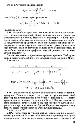 Ответ. Функция распределения
^(0=1-Етге _ а
(г>
°)>Jfc=0 Л!
где а = vN (r); плотность распределения
/„(')=
. п-1
( п - 1 ) !
e~a
SN(r) (г>0)
(см. задачу 5.35).
5.37. Автомобиль проходит технический осмотр и обслужива­
ние. Число неисправностей, обнаруженных во время техосмотра,
распределяется по закону Пуассона с параметром а. Если неис­
правностей не обнаружено, техническое обслуживание автомоби­
ля продолжается в среднем 2 ч. Если обнаружены одна или две не­
исправности, то на устранение каждой из них тратится в среднем
еще полчаса. Если обнаружено больше двух неисправностей, то
автомобиль ставится на профилактический ремонт, где он нахо­
дится в среднем 4 ч.
Определить закон распределения среднего времени Т обслужи­
вания и ремонта автомобиля и его математическое ожидание М[Г].
Р е ш е н и е .
ti
Pi
2
е-"
2,5
ое-"
3
2
1-е~а
6
( п2
)
1 + а + —
2
М[Г] = е-а
|2 + 2,5а + ~а2
+ 6 1 - е " а
2 V
1 + а - Ь ^
2
= 6 - е " а
( 4 + 3,5а + 1,5а2
).
5.38. Производится вынужденная посадка самолета на мелкий
кустарник. Точки, в которых растут кусты, представляют собой
равномерное пуассоновское поле точек с параметром X. Размах
крыльев самолета равен г, а длина пробега L. Благополучная по­
садка возможна, если самолет не заденет ни одного куста (разме­
рами кроны куста можно пренебречь). Определить вероятность р
того, что самолет произведет благополучную посадку.
Ответ. р = е~ .
5.39*. Обследуется группа животных; каждое из них с вероят­
ностью р является больным. Обследование производится путем
анализа крови. Если смешать кровь п животных, то анализ этой
107
 