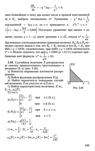 — ^ = -qn
nq-—- = 0,
an n
взять ближайшие к нему два целых числа и прямой подстановкой
их в йп выбрать оптимальное п*. Уравнение — qn
lng = —
подстановкой
п
х2
е~х
= а хInq = a; an = x приводится к
х а = — lng < = 0,366 . Последнее уравнение при малых а (и,
значит, малых р — 1 — q) имеет решение х « л/а, откуда п* « - = .
При немалых а непосредственное сравнение величин i?2, R3и
Д* по­
зволяет сделать вывод о том, что i?3 < R2 всегда и что R^ < R4 при
0,694 < q < 0,876; следовательно, при 0,694 < q < 0,876 оптимальное
п* = 3. Можно показать, что при q > 0,889 (р < 0,111) хорошее при­
ближение дает формула п* « - = + 0,5.
5.40. Случайная величина X распределена
по «закону прямоугольного треугольника» в
интервале (0, а) (рис. 5.40).
а) Написать выражение плотности распре­
деления.
б) Найти функцию распределения F(x).
в) Найти вероятность попадания случай­
ной величины Хна участок от а/2 до а.
г) Найти характеристики величины X: тх,
Dxiox,iz[X].
Ответ.
а)/(х) =
б) F(x) = 
а х
Рис. 5.40
2 | l - £
а;
2 - f
при ж€(0, а),
при ж^(0, а).
при 0 < х < а,
при х > 0.
B ) F ( a ) - F 1.
4'
ч а г, а а
r ) m
' =
? ; 2 ?
- =
l 8 : < T
- =
^ ;
135
109
 