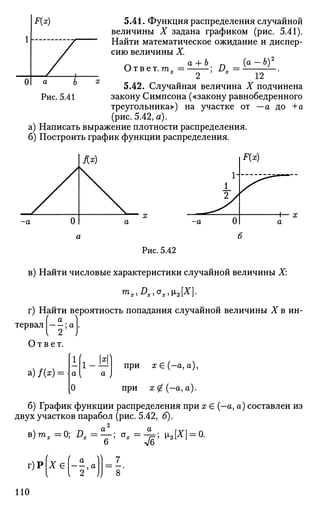 5.41. Функция распределения случайной
величины X задана графиком (рис. 5.41).
Найти математическое ожидание и диспер­
сию величины X.
Ответ. т„
а + Ь. D ={а-Ь)2
2 12
5.42. Случайная величина X подчинена
закону Симпсона («закону равнобедренного
треугольника») на участке от - а до +А
(рис. 5.42, а).
а) Написать выражение плотности распределения.
б) Построить график функции распределения.
Рис. 5.42
в) Найти числовые характеристики случайной величины X
mx,Dx)ox1L3[X].
г) Найти вероятность попадания случайной величины X в ин-
а
тервал ; а |.
Ответ.
а)/0Ф
1_ 15 при х Е (—а, а),
при х£(—ауа).
б) График функции распределения при х £ (—а, а) составлен из
двух участков парабол (рис. 5.42, б).
в)тх=0; Д * = у ! о*=Щ-> Из(*1 = 0.
г)Р Х € | - | , а
7
8'
НО
 