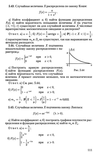 5.43. Случайная величина X распределена по закону Коши:
а
/(*):
1 + х2
а) Найти коэффициент а; б) найти функцию распределения
F(x); в) найти вероятность попадания величины X на участок
(-1, +1); г) существуют ли для случайной величины X числовые
характеристики: математическое ожидание и дисперсия?
Ответ, а) а = - ; б) F(x) = -arctgz + i ; в) P ( - l < X < 1) = - ;
-к -к 2 2
г) характеристики га^ и Dx не существуют, так как выражающие их
интегралы расходятся.
5.44. Случайная величина X подчинена
показательному закону распределения с па­
раметром |i:
-1Х
/ ( * ) =
О
при
при
х>0,
х<0.
Рис. 5.44
а) Построить кривую распределения;
б) найти функцию распределения F(x);
в) найти вероятность того, что случайная
величина X примет значение меньшее, чем ее математическое
ожидание.
О т в е т. а) См. рис. 5.44;
[О при х < О,
_ 0-v*
6)F(X):
1
в ) ш х = - ; РХ<-

= F ! 0,632.
при х > 0;
5.45. Случайная величина X подчинена закону Лапласа:
/(х) = ов_х|х|
(Х>0).
а) Найти коэффициент а; б) построить графики плотности рас­
пределения и функции распределения; в) найти тхи Dx.
Ответ. а)а = —;
2
б) F(x) =
1е-хх
2
при х < 0,
при х > 0.
111
 
