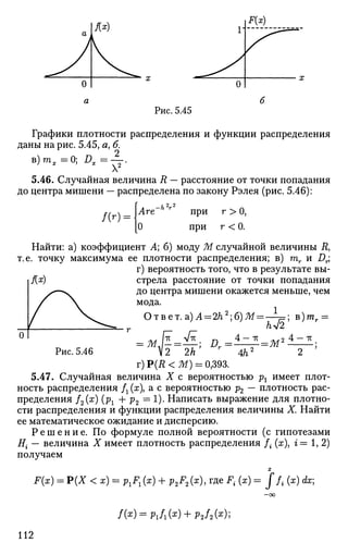 Рис. 5.45
Графики плотности распределения и функции распределения
даны на рис. 5.45, я, б.
в)тя=0; DX=-^.
5.46. Случайная величина R — расстояние от точки попадания
до центра мишени — распределена по закону Рэлея (рис. 5.46):
т- при
при
г >0,
г <0.
Найти: а) коэффициент А; б) моду М случайной величины Л,
т.е. точку максимума ее плотности распределения; в) тг и Д.;
г) вероятность того, что в результате вы-
f{x) стрела расстояние от точки попадания
до центра мишени окажется меньше, чем
мода.
Ответ.а)А = 2/г2
;б)Ж
= M l l ^ ; D
V2 2А
тс „,2 4
; в)тг =
--М'
Рис. 5.46 ^2 2А' 7
4/i2
2
г)Р(Д<Ж) = 0,393.
5.47. Случайная величина X с вероятностью рх имеет плот­
ность распределения Д (ж), а с вероятностью р2 — плотность рас­
пределения f2(x) (рг + р2 = 1). Написать выражение для плотно­
сти распределения и функции распределения величины X. Найти
ее математическое ожидание и дисперсию.
Р е ш е н и е . По формуле полной вероятности (с гипотезами
Е{ — величина X имеет плотность распределения /• {х i= 1, 2)
получаем
X
F(x) = Р(Х < х) = Р 1 В Д + p2F2(x), где J". (ж) = J ft (x) dx;
- 0 0
/(*) = Pi/i(a:) + p2/a(x);
112
 