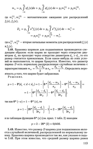m
x=Pif x
h (Х
УХ
+ Р2 f x
h (x
)dx
= Pi™^ + P2m
i2)
>
где т^т^ — математические ожидания для распределений
ОО ОО
Dx -p1Jx2
fl(x)dx+p2Jx2
f2(x)dx-ml =
—ОО —00
гдеа^а(
2
2)
— вторые начальные моменты для распределений fx (x)
и/2(х).
5.48. Браковка шариков для подшипников производится сле­
дующим образом: если шарик не проходит через отверстие диа­
метром dv но проходит через отверстие диаметром d2 > dl, то его
размер считается приемлемым. Если какое-нибудь из этих усло­
вий не выполняется, то шарик бракуется. Известно, что диаметр
шарика D есть нормально распределенная случайная величина с
dx +d2 d2 - dx
характеристиками md = — - и od = — L
. Определить веро-
2 4
ятность p того, что шарик будет забракован.
Р е ш е н и е .
p ^ l - P ^ <d<d2) = l ф*
d2 -тА | ф* ы, тА
= 1 - ф* К ~d
l) л.* К ~d
2)
2aA
ф*
2aA
так как Ф* (-х) = 1 - Ф* (ж), то
р = 1 2Ф*
(d2 - dx)
2а,
- 1 2 - 2Ф*
(d2 - dl )
2а,
и по таблицам функции Ф* (х) (см. прил. 1 табл. 2) находим
р = 2 - 2Ф* (2) = 0,0456.
5.49. Известно, что размер D шарика для подшипников явля­
ется случайной величиной, распределенной по нормальному за­
кону. Браковка шарика производится так же, как указано в зада­
че 5.48. При этом известно, что средний размер шарика равен
ИЗ
 