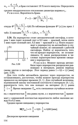 т, =
dx + d2
, а брак составляет 10 % всего выпуска. Определить
среднее квадратическое отклонение диаметра шарика od.
Р е ш е н и е . Вероятность брака
Р = 2 - 2Ф*
fd2 - dx)
2а,
= 0,1,
откуда Ф*
I dо — cL
2ст,
: 0,95. По таблицам функции Ф* (х) (см. прил. 1
2/3
0
Л*)
1 3/12
Рис. 5.50
. nx d0 — d, ^^ dc, — d,
табл. 2) находим — L
= 1,25; ои = — -.
2od 2,5
5.50. На перекрестке стоит автоматический светофор, в кото­
ром 1 мин горит зеленый свет и 0,5 мин — красный, затем опять
1 мин горит зеленый свет, 0,5 мин — красный и т.д. Некто подъез­
жает к перекрестку на автомобиле в слу­
чайный момент, не связанный с работой
светофора. Найти: а) вероятность того,
что он проедет перекресток, не останав­
ливаясь; б) закон распределения и чи­
словые характеристики времени ожида­
ния у перекрестка.
Р е ш е н и е . Момент проезда автомо­
биля через перекресток распределен рав­
номерно в интервале, равном периоду
смены цветов в светофоре. Этот период равен 1 + 0,5 = 1,5 [мин]
(рис. 5.50).
Для того чтобы автомобиль проехал через перекресток, не
останавливаясь, достаточно, чтобы момент проезда перекрестка
пришелся на интервал времени (0; 1). Для случайной величины,
подчиненной закону постоянной плотности в интервале (0; 1,5),
вероятность того, что она попадет на интервал (0; 1) равна
- • 1 = - . Время ожидания Тож есть смешанная случайная величи-
о о
2 1
на; с вероятностью - она равна нулю, а с вероятностью - прини­
мает с одинаковой плотностью вероятности любое значение ме­
жду 0 и 0,5 мин.
Среднее время ожидания у перекрестка
M[roJ = o J + 0,25.i : 0,083 [мин].
Дисперсия времени ожидания
114
 