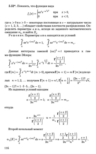5.52*. Показать, что функция вида
axs
e а х
при х > О,
О при х < О,
где а > 0 и а > 0 — некоторые постоянные и s — натуральное число
(5=1,2,3,...) обладает свойствами плотности распределения. Оп­
ределить параметры а и а, исходя из заданного математического
ожидания тх, и найти Dx.
Р е ш е н и е . Параметры о и а находятся из условий
оо оо
Jaxs
e~^x)2
dx = 1, Jaxs+l
e~^x)2
dx = тх.
о о
Данные интегралы заменой (arc)2
=t приводятся к гам­
ма-функции Эйлера:
xs
e~(ax)2
dx
00 5-1
9™ s
+l
J
t 2
dt
8 + 1)
2 J
2a5+i J
Q 2a5+1
гдеГ(т)= / e 4™ 1
dt (m > 0),причемГ(т + 1) = га Г (га) и для це-
o
лых п = 1, 2, ... получаем Т(п + 1) = п!, Г т + - = - - — - ^ ,
(2п-1)!! = 1-3-5...(2п-1).
Из заданных условий находим
5 + 1
2а s+l
= 1; а-
5 + 2
2а
5 + 2 ™*|
откуда
а =
2а
5 + 1
5 + 1 а =
1 { 2
(s + lто.
2 J
Второй начальный момент
оо
а2[Х] = faxs+2
e-(ax)2
dx = a-
о
116
(s + 3)
{ 2 J
2as+3
I 2
s + lpfs + 1
— a- 1„ s+l„ 2
za a
s + l
2a2
 