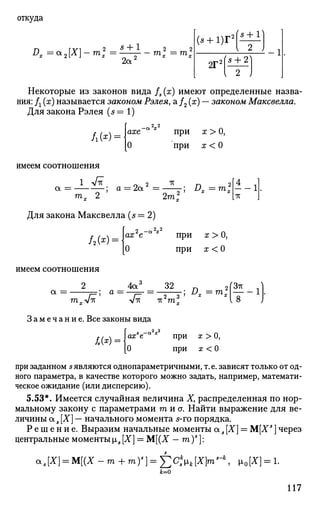 откуда
Dx =QL2[X]-ml =
s + 1
2a2 m„ m„
(5 + 1)Г2
2Г2
'5 + 1]
's + 2'
> 2 ,
Некоторые из законов вида fs (х) имеют определенные назва­
ния: Д (х) называется законом Рэлея, а /2 (х) — законом Максвелла.
Для закона Рэлея ( 5 = 1 )
Л(*) = ахе при х > О,
при а; < О
имеем соотношения
1 лАг
a = a = 2a =
TV
™* 2 ' 2т2
х
Для закона Максвелла ( 5 = 2 )
£> = т ; i-1
ТС
/2(*) = ах е
О
2 - a V при х > О,
при х < О
имеем соотношения
2
a =
гахл/тс
З а м е ч а н и е . Все законы вида
4а" 32 п 2ГЗтс Л
тс V-rc тгт:: I 8 J
2 2
ax e
0
при x > 0,
при х < 0
при заданном 5являются однопараметричными, т.е. зависят только от од­
ного параметра, в качестве которого можно задать, например, математи­
ческое ожидание (или дисперсию).
5.53*. Имеется случайная величина Ху распределенная по нор­
мальному закону с параметрами т и о. Найти выражение для ве­
личины a s [X] — начального момента 5-го порядка.
Р е ш е н и е . Выразим начальные моменты aS[X] = M[XS
]через
центральные моменты is [X] = М[(Х — т )s
]:
aa[X} = M[(X-m + my}=Y2CsH[X}™s
-k
, Ио[*] = 1-
Jb=0
117
 