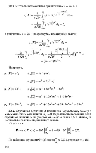 Для центральных моментов при нечетном s = 2п + 1
оо 1(х-т)2
[Ls[X} = —!==f(x-m)s
e2
°2
dx =
от/2гк
1 ОО }_у2
= —L= [ys
e *°2
dy=0,
а при четном s — 2п — по формулам предыдущей задачи
1 ОО _у2
V.t[X] = -L=fy'e 2
°2
dy =
стл/2тг —00
2 )( /Г2"+1
[2п + 1
aV2^J
Q aV2^ 2 v
'
= (2n-l)!!a2 n
.
Например,
|i2[X] = a2
; a2[X] = га2
+ a2
;
a3[X] = m3
+ 3a2
m;
щ[Х] = За4
; a4[X] = m4
+6a2
m2
+3a4
;
a5[X] = m5
+ 10a2
ra3
+ 5-15a4
ra;
^x6[X] = 15a6
; a6[X] = m6
+ 15a2
m4
+ 15-3a4
m2
= 15a6
.
5.54. Случайная величина Х подчинена нормальному закону с
математическим ожиданием тх — 0. Вероятность попадания этой
случайной величины на участок от - а до а равна 0,5. Найти ах и
написать выражение нормального закона.
Р е ш е н и е .
Р {-а < X < а) = 2Ф* [-) - 1 = 0,5; Ф* [-] = 0,75.
По таблицам функции Ф* (х) имеем - « 0,675, откуда a = 1,48a,
a
118
 