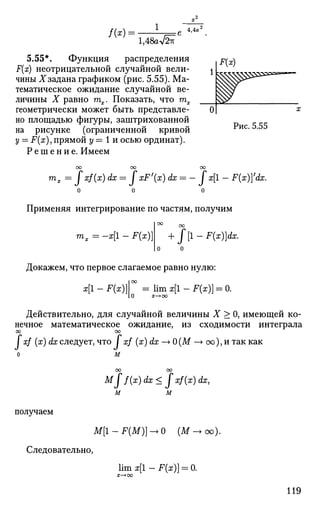 / ( * ) =
1,48a V5TV
4,4а л
5.55*. Функция распределения
F(x) неотрицательной случайной вели­
чины .X* задана графиком (рис. 5.55). Ма­
тематическое ожидание случайной ве­
личины X равно тпх. Показать, что гпх
геометрически может быть представле­
но площадью фигуры, заштрихованной
на рисунке (ограниченной кривой
у = F(x), прямой у = 1 и осью ординат).
Р е ш е н и е . Имеем
Рис. 5.55
тх = Jxf(x) dx = fxF'(x) dx = - J x[l - F{x))'dx.
Применяя интегрирование по частям, получим
| оо
+
|о о
т, = -х[1 - F(x)}
оо
• f [1 - F(x)]dx.
Докажем, что первое слагаемое равно нулю:
I 00
х[1 - F(x)} = lim x[l - F(x)) = 0.
Действительно, для случайной величины X > 0, имеющей ко­
нечное математическое ожидание, из сходимости интеграла
00 00
I xf (x) dx следует, что / xf (x) dx —> О (М —> оо), и так как
о м
оо оо
М Г f(x)dx< fxf(x)dx,
м м
получаем
M[1-F(M)]^>0 (М->оо).
Следовательно,
lim х[1 - F(x)] = 0.
 