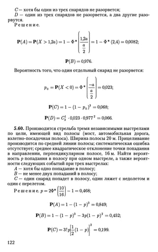 С— хотя бы один из трех снарядов не разорвется;
D — один из трех снарядов не разорвется, а два другие разо­
рвутся.
Р е ш е н и е .
Р(А) = Р(Х>1,2а) = 1-Ф5 1,2а
а
I 2 )
= 1-Ф* (2,4) = 0,0082;
Р(В) = 0,976.
Вероятность того, что один отдельный снаряд не разорвется:
р 0 = Р ( Х < 0 ) = Ф = —а
а
2 )
= 0,023;
Р(С) = l-(l-Pof = 0,068;
P(I>) = С£ • 0,023 • 0,9772
= 0,066.
5.60. Производится стрельба тремя независимыми выстрелами
по цели, имеющей вид полосы (мост, автомобильная дорога,
взлетно-посадочная полоса). Ширина полосы 20 м. Прицеливание
производится по средней линии полосы; систематическая ошибка
отсутствует; среднее квадратическое отклонение точки попадания
в направлении, перпендикулярном полосе, 16 м. Найти вероят­
ность р попадания в полосу при одном выстреле, а также вероят­
ности следующих событий при трех выстрелах:
А — хотя бы одно попадание в полосу;
В — не менее двух попаданий в полосу;
С — один снаряд попадет в полосу, один ляжет с недолетом и
один с перелетом.
Р е ш е н и е . р = 2Ф* —
U6J
1 = 0,468;
Р(А) = 1 - (1 - pf =0,849;
Р(5) = 1 - (1 - pf - Зр(1 - р)2
= 0,452;
Р(С) = ЗЫ
jd-rt = 0,199.
122
 