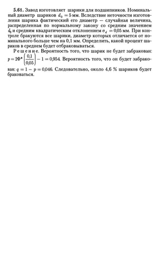 5.61. Завод изготовляет шарики для подшипников. Номиналь­
ный диаметр шариков d0 = 5 мм. Вследствие неточности изготов­
ления шарика фактический его диаметр — случайная величина,
распределенная по нормальному закону со средним значением
do и средним квадратическим отклонением od = 0,05 мм. При кон­
троле бракуются все шарики, диаметр которых отличается от но­
минального больше чем на 0,1 мм. Определить, какой процент ша­
риков в среднем будет отбраковываться.
Р е ш е н и е . Вероятность того, что шарик не будет забракован:
( 01 )
р = 2Ф* I —?— — 1 = 0,954. Вероятность того, что он будет забрако-
%0,05,
ван: q = 1 — р = 0,046. Следовательно, около 4,6 % шариков будет
браковаться.
 