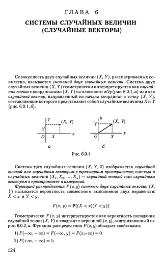 ГЛАВА 6
СИСТЕМЫ СЛУЧАЙНЫХ ВЕЛИЧИН
(СЛУЧАЙНЫЕ ВЕКТОРЫ)
Совокупность двух случайных величин (X, У), рассматриваемых со­
вместно, называется системой двух случайных величин. Система двух
случайных величин (X, У) геометрически интерпретируется как случай­
ная точка с координатами (X, У) на плоскости хОу (рис. 6.0.1, а) или как
случайный вектор, направленный из начала координат в точку (Xf У),
составляющие которого представляют собой случайные величины Хи Y
(рис. 6.0.1, б).
У
О
у
АХ, Y)
?
1
1
X о
XX, Y)
Рис. 6.0.1
Система трех случайных величин (X, У, Z) изображается случайной
точкой или случайным вектором в трехмерном пространстве; система п
случайных величин (Х1, Х2,..., Хп) — случайной точкой ИЛИ случайным
вектором в пространстве п измерений.
Функцией распределения F (я, у) системы двух случайных величин (X,
У) называется вероятность совместного выполнения двух неравенств:
X < х и У < у:
F(x,y) = P((X<x)(Y<y)).
Геометрически F(x, у) интерпретируется как вероятность попадания
случайной точки (X, У) в квадрант с вершиной (х, у), заштрихованный на
рис. 6.0.2, а. Функция распределения F (х, у) обладает свойствами:
1) F(-oo, - оо) = -Р(-оо, у) = F{x-oo) •
2)F(+oo,+ oo) = l;
0;
124
 
