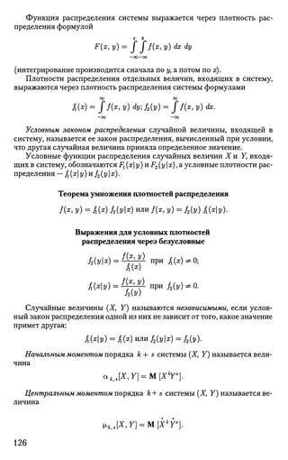 Функция распределения системы выражается через плотность рас­
пределения формулой
F{x, y)= J J f{x, у) dx dy
(интегрирование производится сначала по у, а потом по х).
Плотности распределения отдельных величин, входящих в систему,
выражаются через плотность распределения системы формулами
00 00
/i(z)= Jf(x
,y) dyj2{y)= J f(x,y) dx.
- 0 0 - O O
Условным законом распределения случайной величины, входящей в
систему, называется ее закон распределения, вычисленный при условии,
что другая случайная величина приняла определенное значение.
Условные функции распределения случайных величин X и Y, входя­
щих в систему, обозначаются i<] (х у) и F2(у  х), а условные плотности рас­
пределения - /j (х у) и /2 (у | х).
Теорема умножения плотностей распределения
/(*, У) = /i(z) 12{УХ
) или f(x, у) = f2{y) £{ху).
Выражения для условных плотностей
распределения через безусловные
А(У1*) = ^ Н Г при J5(x)*0;
А(х
)
Случайные величины (X, Y) называются независимыми, если услов­
ный закон распределения одной из них не зависит от того, какое значение
примет другая:
АЫУ) = А(х
) и л и
Л(Ук) = ЛЫ-
Начальным моментом порядка к + s системы (X, Y) называется вели­
чина
cckJX,Y} = M[Xk
Ys
].
Центральным моментом порядка к+ s системы (X, Y) называется ве­
личина
»kJX,Y} = M[Xk
r}.
126
 