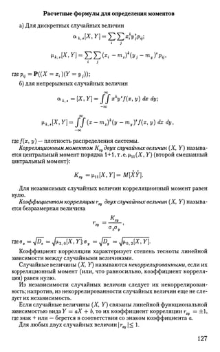 Расчетные формулы для определения моментов
а) Для дискретных случайных величин
* 3
V-k,s[X, Y] = £ £ ( * ' - тх)у, - mjp,,
i 3
г д е ^ = Р ( ( Х = *; )(Г = у,.));
б) для непрерывных случайных величин
00
*кг.= [X, Y) = ffxk
ys
f(x, У) dx dy;
—00
00
Vk,s[X
>Y
) = ff(x
-™>x)k
(y -™yYf(x,y) dx dy,
—oo
где/(ж, у) — плотность распределения системы.
Корреляционным моментом К^ двух случайных величин (X, У) называ­
ется центральный момент порядка 1+1, т. е. р,п (X, У) (второй смешанный
центральный момент):
^ = ц п [ Х , Г ] = М [ Х Г ] .
Для независимых случайных величин корреляционный момент равен
нулю.
Коэффициентом корреляции гщ двух случайных величин (X, У) называ­
ется безразмерная величина
Коэффициент корреляции характеризует степень тесноты линейной
зависимости между случайными величинами.
Случайные величины (X, У) называются некоррелированными, если их
корреляционный момент (или, что равносильно, коэффициент корреля­
ции) равен нулю.
Из независимости случайных величин следует их некоррелирован­
ность; напротив, из некоррелированности случайных величин еще не сле­
дует их независимость.
Если случайные величины (X, У) связаны линейной функциональной
зависимостью вида У = аХ -Ь Ь, то их коэффициент корреляции г^ = ±1,
где знак + или — берется в соответствии со знаком коэффициента а.
Для любых двух случайных величин | гщ  < 1.
127
 